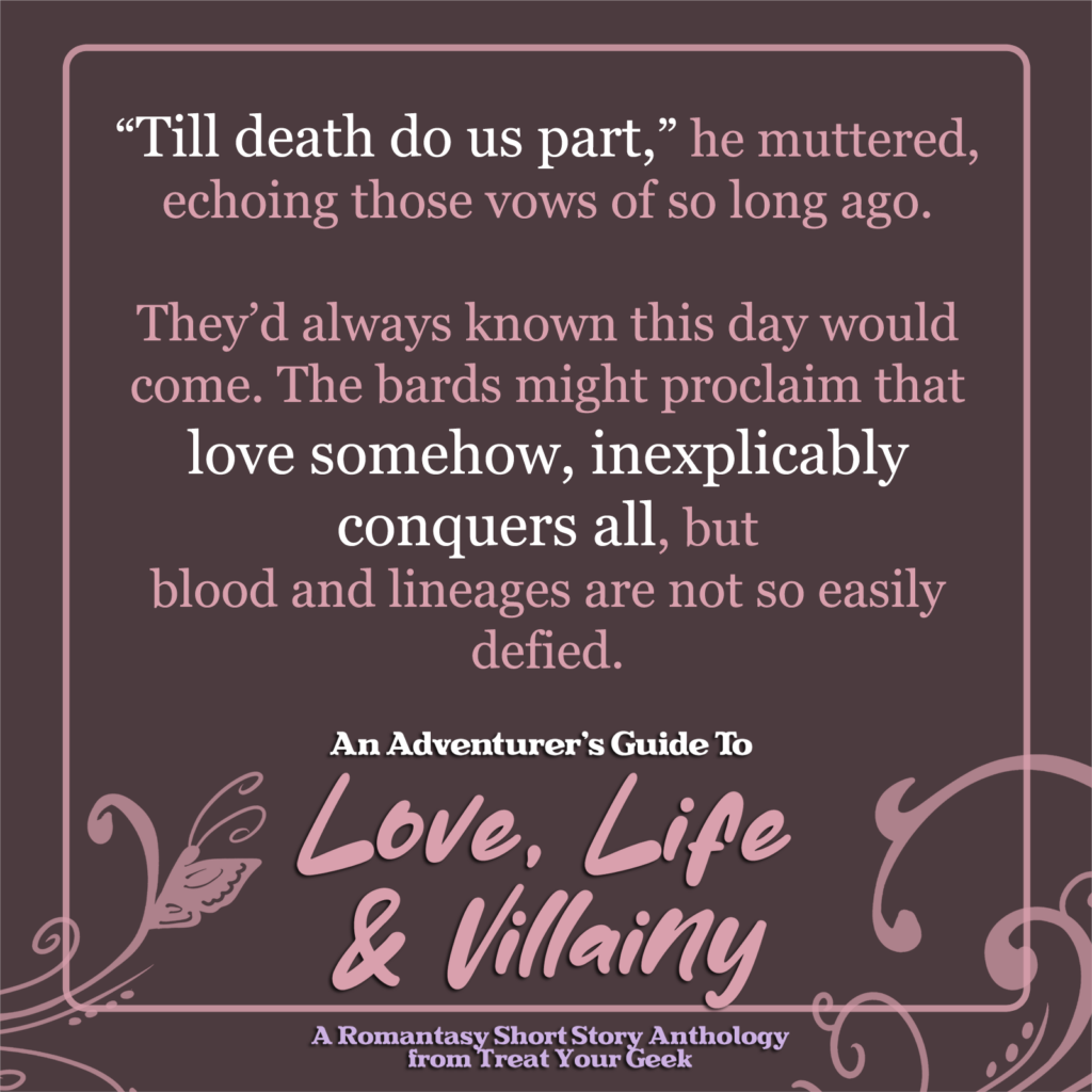 quote - “Till death do us part,” he muttered, echoing those vows of so long ago. 

They’d always known this day would come. The bards might proclaim that love somehow, inexplicably conquers all, but
blood and lineages are not so easily defied.