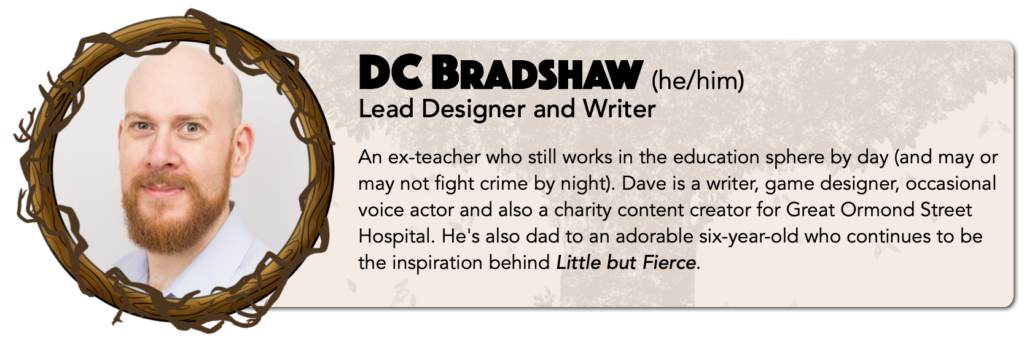 DC Bradshaw (he/him) 
Lead Designer and Writer 
An ex-teacher who still works in the education sphere by day (and may or may not fight crime by night). Dave is a writer, game designer, occasional voice actor and also a charity content creator for Great Ormond Street Hospital. He's also dad to an adorable five-year-old who continues to be the inspiration behind Little but Fierce.