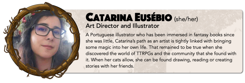 Catarina Eusébio (she/her)
Art Director and Illustrator 
A Portuguese illustrator who has been immersed in fantasy books since she was little, Catarina’s path as an artist is tightly linked with bringing some magic into her own life. That remained to be true when she discovered the world of TTRPGs and the community that she found with it. When her cats allow, she can be found drawing, reading or creating stories with her friends.