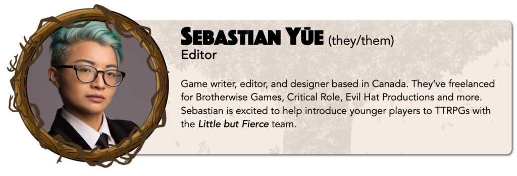 Sebastian Yūe (they/them)
Editor 
Game writer, editor, and designer based in Canada. They’ve freelanced for Brotherwise Games, Critical Role, Evil Hat Productions and more. Sebastian is excited to help introduce younger players to TTRPGs with the Little but Fierce team.